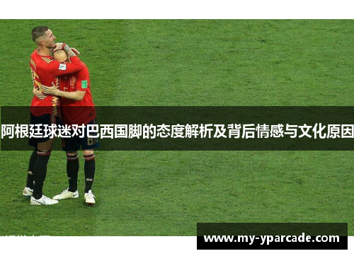 阿根廷球迷对巴西国脚的态度解析及背后情感与文化原因