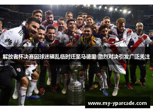 解放者杯决赛因球迷骚乱临时迁至马德里 激烈对决引发广泛关注