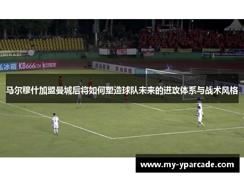 马尔穆什加盟曼城后将如何塑造球队未来的进攻体系与战术风格