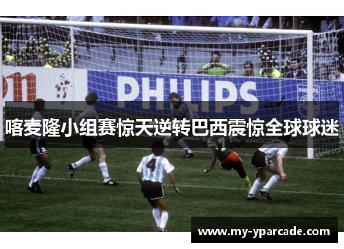 喀麦隆小组赛惊天逆转巴西震惊全球球迷
